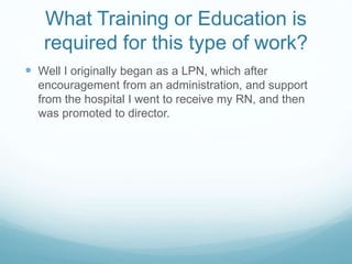 What Training or Education is
required for this type of work?
 Well I originally began as a LPN, which after
encouragement from an administration, and support
from the hospital I went to receive my RN, and then
was promoted to director.
 