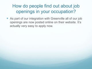 How do people find out about job
openings in your occupation?
 As part of our integration with Greenville all of our job
openings are now posted online on their website. It’s
actually very easy to apply now.
 