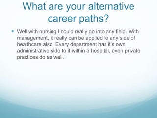 What are your alternative
career paths?
 Well with nursing I could really go into any field. With
management, it really can be applied to any side of
healthcare also. Every department has it’s own
administrative side to it within a hospital, even private
practices do as well.
 