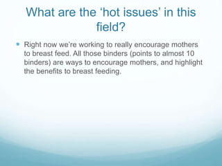 What are the ‘hot issues’ in this
field?
 Right now we’re working to really encourage mothers
to breast feed. All those binders (points to almost 10
binders) are ways to encourage mothers, and highlight
the benefits to breast feeding.
 