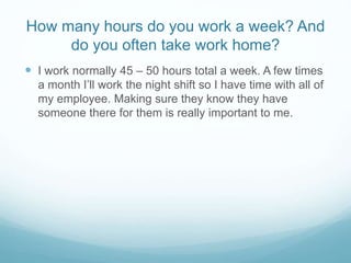 How many hours do you work a week? And
do you often take work home?
 I work normally 45 – 50 hours total a week. A few times
a month I’ll work the night shift so I have time with all of
my employee. Making sure they know they have
someone there for them is really important to me.
 