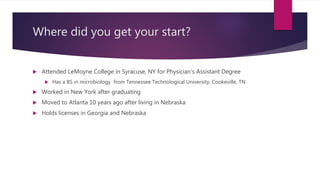 Where did you get your start?
 Attended LeMoyne College in Syracuse, NY for Physician’s Assistant Degree
 Has a BS in microbiology from Tennessee Technological University, Cookeville, TN
 Worked in New York after graduating
 Moved to Atlanta 10 years ago after living in Nebraska
 Holds licenses in Georgia and Nebraska
 