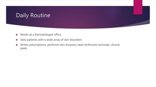 Daily Routine
 Works at a Dermatologist office
 Sees patients with a wide array of skin disorders
 Writes prescriptions, performs skin biopsies, laser birthmark removals, clinical
peels
 
