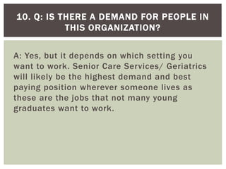 A: Yes, but it depends on which setting you
want to work. Senior Care Services/ Geriatrics
will likely be the highest demand and best
paying position wherever someone lives as
these are the jobs that not many young
graduates want to work.
10. Q: IS THERE A DEMAND FOR PEOPLE IN
THIS ORGANIZATION?
 