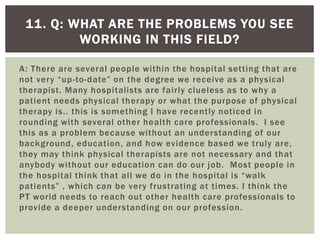 A: There are several people within the hospital setting that are
not very “up-to-date” on the degree we receive as a physical
therapist. Many hospitalists are fairly clueless as to why a
patient needs physical therapy or what the purpose of physical
therapy is.. this is something I have recently noticed in
rounding with several other health care professionals. I see
this as a problem because without an understanding of our
background, education, and how evidence based we truly are,
they may think physical therapists are not necessary and that
anybody without our education can do our job. Most people in
the hospital think that all we do in the hospital is “walk
patients” , which can be very frustrating at times. I think the
PT world needs to reach out other health care professionals to
provide a deeper understanding on our profession.
11. Q: WHAT ARE THE PROBLEMS YOU SEE
WORKING IN THIS FIELD?
 