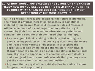 A: The physical therapy profession for the future is promising.
The world of physical therapy unfortunately is sometimes
dictated by medicare/ Medicaid insurance rules—I foresee it
will become more of a challenge to allow patients to get
covered by their insurance and to advocate for patients and
demonstrate a need for their continued physical therapy.
 As a new grad I think working in the hospital setting is a
good starting position as it allows a physical therapist to see
and treat a wide variety of diagnoses. It also gives the
opportunity to see where most patients start their physical
therapy prior to coming to an outpatient clinic or transitional
care. It gives the opportunity to communicate with doctors
and a range of health care professionals that you may never
get the chance for in an outpatient position.
 Any area that a physical therapist decides to work will allow
for growth and opportunity.
12. Q: HOW WOULD YOU EVALUATE THE FUTURE OF THIS CAREER
FIELD? HOW DO YOU SEE JOBS IN THIS FIELD CHANGING IN THE
FUTURE? WHAT AREAS DO YOU FEEL PROMISE THE MOST
OPPORTUNITY? THE MOST GROWTH?
 