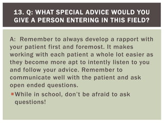 A: Remember to always develop a rapport with
your patient first and foremost. It makes
working with each patient a whole lot easier as
they become more apt to intently listen to you
and follow your advice. Remember to
communicate well with the patient and ask
open ended questions.
While in school, don’t be afraid to ask
questions!
13. Q: WHAT SPECIAL ADVICE WOULD YOU
GIVE A PERSON ENTERING IN THIS FIELD?
 