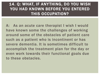 A: As an acute care therapist I wish I would
have known some the challenges of working
around some of the obstacles of patient care
such as a patient who is incontinent or has
severe dementia. It is sometimes difficult to
accomplish the treatment plan for the day or
even work towards their functional goals due
to these obstacles.
14. Q: WHAT, IF ANYTHING, DO YOU WISH
YOU HAD KNOWN BEFORE YOU ENTERED
THIS OCCUPATION?
 