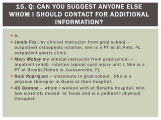  A:
 Jamie Fox: my clinical instructor from grad school –
outpatient orthopedic rotation, she is a PT at St Pete, FL
outpatient sports clinic.
 Mary Mohay my clinical instructor from grad school –
inpatient rehab rotation (spinal cord injury unit ). She is a
PT at Brooks Rehab in Jacksonville, FL
 Rudi Rodriguez – classmate in grad school. She is a
physical therapist in Ocala at their hospital.
 Ali Gannon – whom I worked with at Benefis Hospital, who
has currently moved to Texas and is a pediatric physical
therapist.
15. Q: CAN YOU SUGGEST ANYONE ELSE
WHOM I SHOULD CONTACT FOR ADDITIONAL
INFORMATION?
 