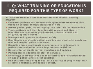 A: Graduate from an accredited Doctorate of Physical Therapy
program
 Evaluates patients and recommends appropriate treatment plan,
based on physical therapy standards of care
 Assess patient pain, makes appropriate referrals for intervention
 Treats patients and their families with respect and dignity.
Identifies and addresses psychosocial, cultural, ethnic and
religious/spiritual needs
 Manages and operates equipment safely
 Coordinates and directs patient care to ensure patients’ needs are
met and hospital policy is followed.
 Consults other departments as appropriate to collaborate in
patient care and performance improvement activities.
 Documentation meets current standards and policies.
 Participates in educational staff in-services.
 Knowledge of medications and their correct administration based
on age of patient and clinical condition.
 Demonstrates the ability to deal with a variety of people, deal with
stressful situations, and handle conflict.
1. Q: WHAT TRAINING OR EDUCATION IS
REQUIRED FOR THIS TYPE OF WORK?
 