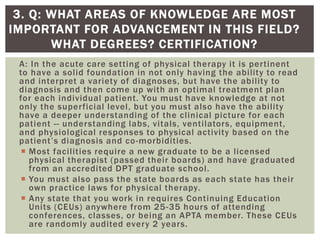A: In the acute care setting of physical therapy it is pertinent
to have a solid foundation in not only having the ability to read
and interpret a variety of diagnoses, but have the ability to
diagnosis and then come up with an optimal treatment plan
for each individual patient. You must have knowledge at not
only the superficial level, but you must also have the ability
have a deeper understanding of the clinical picture for each
patient -- understanding labs, vitals, ventilators, equipment,
and physiological responses to physical activity based on the
patient’s diagnosis and co-morbidities.
 Most facilities require a new graduate to be a licensed
physical therapist (passed their boards) and have graduated
from an accredited DPT graduate school.
 You must also pass the state boards as each state has their
own practice laws for physical therapy.
 Any state that you work in requires Continuing Education
Units (CEUs) anywhere from 25-35 hours of attending
conferences, classes, or being an APTA member. These CEUs
are randomly audited every 2 years.
3. Q: WHAT AREAS OF KNOWLEDGE ARE MOST
IMPORTANT FOR ADVANCEMENT IN THIS FIELD?
WHAT DEGREES? CERTIFICATION?
 
