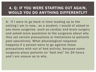 A: If I were to go back in time leading up to the
setting I am in now.. as a student, I would of asked to
see more surgeries such as cardiac and brain surgery
and asked more questions to the surgeons about why
they set certain precautions or limitations to patients
post operatively. What physiological response
happens if a person were to go against those
precautions with out of bed activity, because some
surgeons place patients on “bed rest” for 24 hours
and I am unsure as to why.
4. Q: IF YOU WERE STARTING OUT AGAIN,
WOULD YOU DO ANYTHING DIFFERENTLY?
 