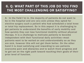 A: In the field I’m in, the majority of patients do not want to
be in the hospital and are very sick unless they opted for
elective surgery such a patient who had scheduled a total knee
or total hip replacement. So in this aspect it is challenging to
get patients to understand the benefits of early mobility and
how quickly they can lose functional mobility without physical
therapy. It is a challenge to motivate patients to become
independent with their functional daily activities—most
patients want to be waited on and understandably so as they
are sick, however this will not get them better. On the other
hand it is most satisfying and rewarding to see patients
overcome pain and obstacles and to watch them progress and
to get set on the right path toward reaching their goals of their
prior level of function.
6. Q: WHAT PART OF THIS JOB DO YOU FIND
THE MOST CHALLENGING OR SATISFYING?
 