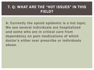 A: Currently the opioid epidemic is a hot topic.
We see several individuals are hospitalized
and some who are in critical care from
dependency on pain medications of which
doctor’s either over prescribe or individuals
abuse.
7. Q: WHAT ARE THE “HOT ISSUES” IN THIS
FIELD?
 