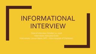 INFORMATIONAL
INTERVIEW
Date of interview: October 22, 2016
Interviewer: Kenyatta Grate
Interviewee: Lauren Baker, DPT –Vibra Hospital of Charleston
 