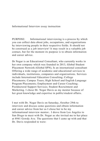 Informational Interview essay instruction
PURPOSE: Informational interviewing is a process by which
you can collect data about jobs, occupations, and organizations
by interviewing people in their respective fields. It should not
be construed as a job interview! It may result in a valuable job
contact, but for the moment its purpose is to obtain information
and career advice.
Dr Negar is an Educational Consultant, who currently works in
her own company which was founded in 2013, Global Student
Placement Network (Global SPN), Is an international consultant
Offering a wide range of academic and educational services to
individuals, institutions, companies and organizations. Services
include International Education Consulting; College
Placements; Campus Tours; High School and English Language
Program Placements; Employment and Career Coaching;
Postdoctoral Support Services; Student Recruitment and
Marketing. I chose Dr. Negar Davis as my mentor because of
her great knowledge and expertise in public/student affairs.
I met with Dr. Negar Davis on Saturday, October 29th to
interview and discuss some questions and obtain information
and career advice from her as I chose her to be my
informational interview mentor.. I drove from Los Angeles to
San Diego to meet with Dr. Negar as she invited me to her place
at 8941 Gowdy Ave. The questions that I came up with and that
Dr. Davis responded to were:
 