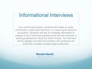 Informational Interviews
As a end-of-year project, students will create an audio
commercial, a talk show interview, or a news report about an
occupation. Students will rely on available information to
prepare a set of interview questions and will then interview a
working professional about the world of work. The interview
will be digitally recorded and students will synthesize the
audio file to create a unique audio production.
Renata Geurtz
May 21, 2013
 