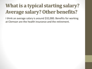 What is a typical starting salary?
Average salary? Other benefits?
I think an average salary is around $32,000. Benefits for working
at Clemson are the health insurance and the retirement.
 