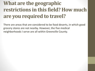What are the geographic
restrictions in this field? How much
are you required to travel?
There are areas that are considered to be food deserts, in which good
grocery stores are not nearby. However, the five medical
neighborhoods I serve are all within Greenville County.
 
