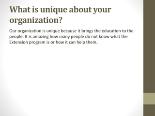What is unique about your
organization?
Our organization is unique because it brings the education to the
people. It is amazing how many people do not know what the
Extension program is or how it can help them.
 