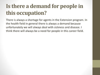 Is there a demand for people in
this occupation?
There is always a shortage for agents in the Extension program. In
the health field in general there is always a demand because
unfortunately we will always deal with sickness and disease. I
think there will always be a need for people in this career field.
 