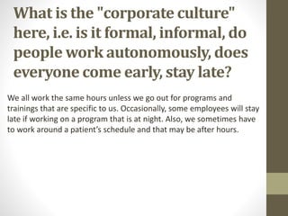 What is the "corporate culture"
here, i.e. is it formal, informal, do
people work autonomously, does
everyone come early, stay late?
We all work the same hours unless we go out for programs and
trainings that are specific to us. Occasionally, some employees will stay
late if working on a program that is at night. Also, we sometimes have
to work around a patient’s schedule and that may be after hours.
 