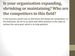 Is your organization expanding,
shrinking or maintaining? Who are
the competitors in this field?
In the business world such as GHS there will always be competitors. In
the Extension, we all try to work with other partners in the state to
achieve the same goal, which is to help patients!
 