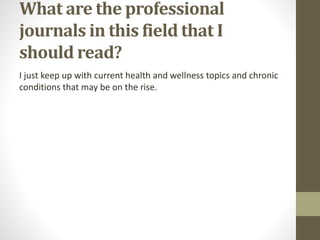 What are the professional
journals in this field that I
should read?
I just keep up with current health and wellness topics and chronic
conditions that may be on the rise.
 