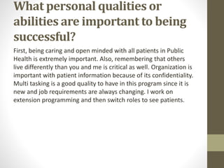 What personal qualities or
abilities are important to being
successful?
First, being caring and open minded with all patients in Public
Health is extremely important. Also, remembering that others
live differently than you and me is critical as well. Organization is
important with patient information because of its confidentiality.
Multi tasking is a good quality to have in this program since it is
new and job requirements are always changing. I work on
extension programming and then switch roles to see patients.
 