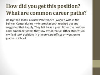 How did you get this position?
What are common career paths?
Dr. Dye and Jenny, a Nurse Practitioner I worked with in the
Sullivan Center during my internship both reached out and
suggested that I apply. They felt I was a great fit for the position
and I am thankful that they saw my potential. Other students in
my field took positions in primary care offices or went on to
graduate school.
 