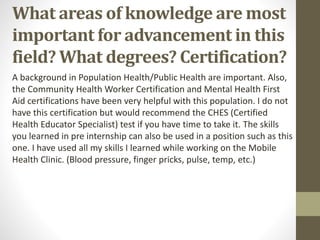 What areas of knowledge are most
important for advancement in this
field? What degrees? Certification?
A background in Population Health/Public Health are important. Also,
the Community Health Worker Certification and Mental Health First
Aid certifications have been very helpful with this population. I do not
have this certification but would recommend the CHES (Certified
Health Educator Specialist) test if you have time to take it. The skills
you learned in pre internship can also be used in a position such as this
one. I have used all my skills I learned while working on the Mobile
Health Clinic. (Blood pressure, finger pricks, pulse, temp, etc.)
 