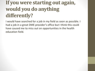 If you were starting out again,
would you do anything
differently?
I would have searched for a job in my field as soon as possible. I
had a job in a great DME provider’s office but I think this could
have caused me to miss out on opportunities in the health
education field.
 