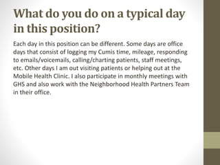 What do you do on a typical day
in this position?
Each day in this position can be different. Some days are office
days that consist of logging my Cumis time, mileage, responding
to emails/voicemails, calling/charting patients, staff meetings,
etc. Other days I am out visiting patients or helping out at the
Mobile Health Clinic. I also participate in monthly meetings with
GHS and also work with the Neighborhood Health Partners Team
in their office.
 