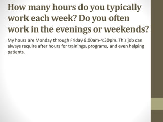 How many hours do you typically
work each week? Do you often
work in the evenings or weekends?
My hours are Monday through Friday 8:00am-4:30pm. This job can
always require after hours for trainings, programs, and even helping
patients.
 