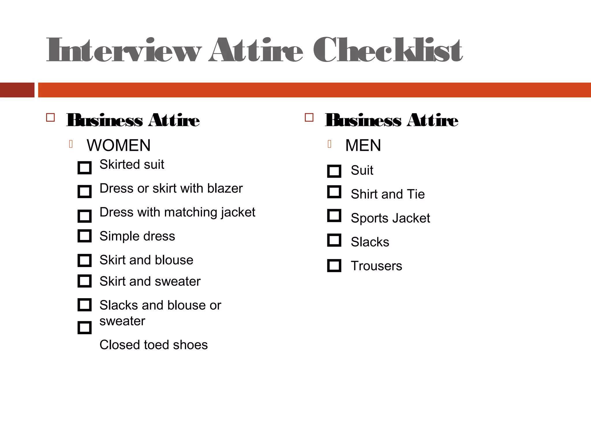 Interview Attire Checklist
 Business Attire
 WOMEN
 Business Attire
 MEN
Suit
Shirt and Tie
Sports Jacket
Slacks
Trousers
Skirted suit
Dress or skirt with blazer
Dress with matching jacket
Simple dress
Skirt and blouse
Skirt and sweater
Slacks and blouse or
sweater
Closed toed shoes
 