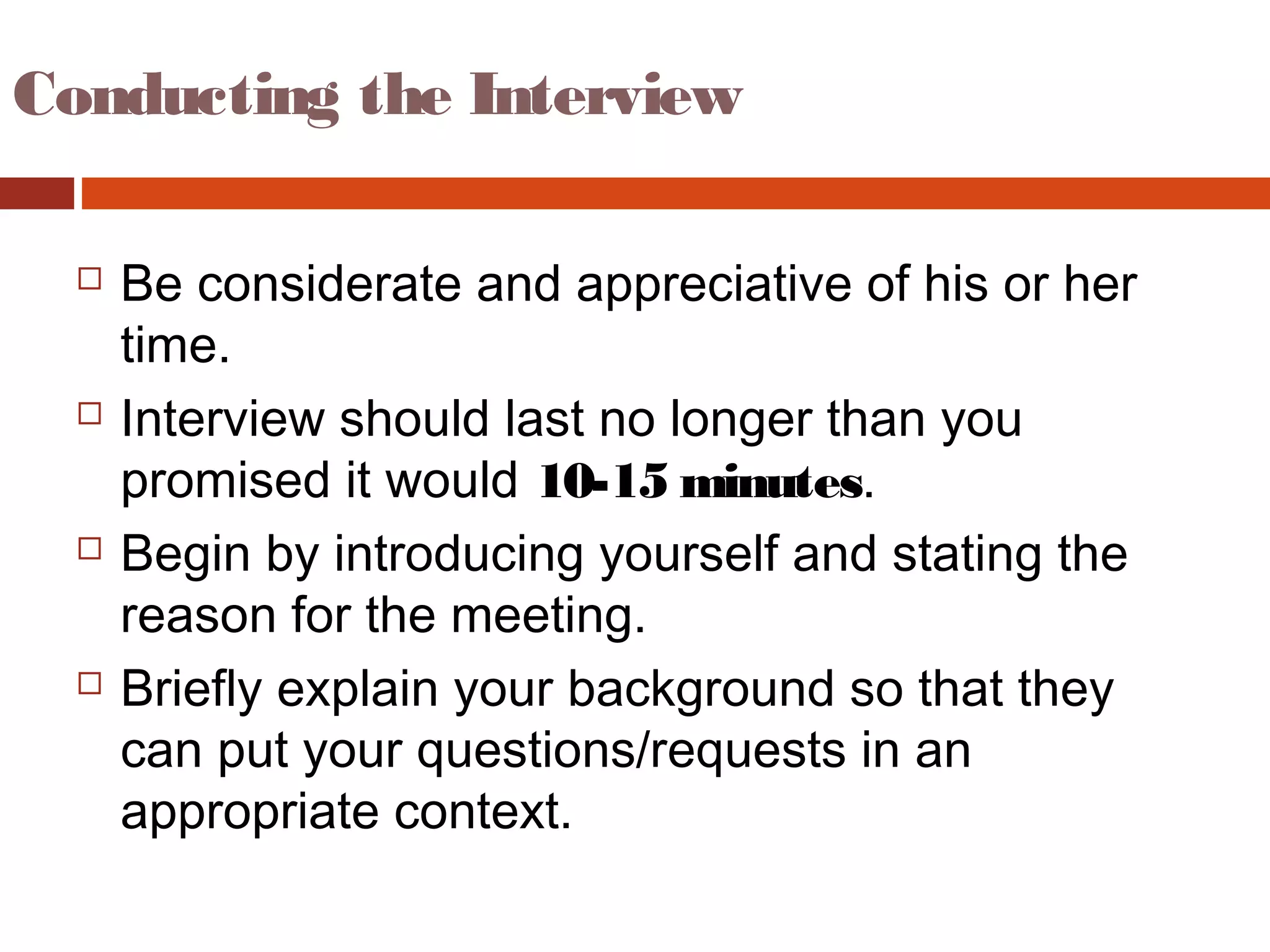 Conducting the Interview
 Be considerate and appreciative of his or her
time.
 Interview should last no longer than you
promised it would 10-15 minutes.
 Begin by introducing yourself and stating the
reason for the meeting.
 Briefly explain your background so that they
can put your questions/requests in an
appropriate context.
 