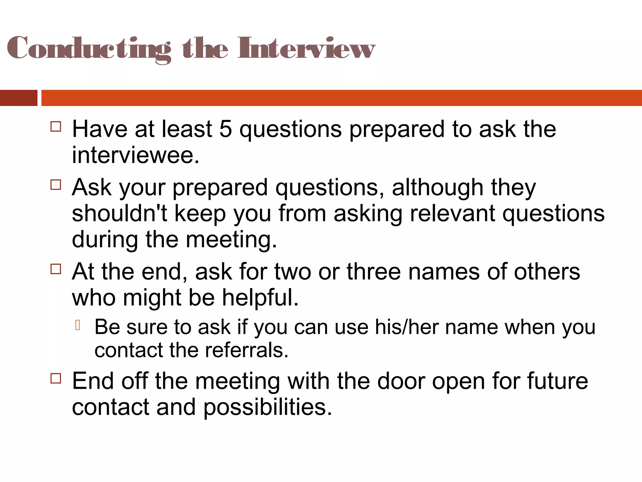 Conducting the Interview
 Have at least 5 questions prepared to ask the
interviewee.
 Ask your prepared questions, although they
shouldn't keep you from asking relevant questions
during the meeting.
 At the end, ask for two or three names of others
who might be helpful.
 Be sure to ask if you can use his/her name when you
contact the referrals.
 End off the meeting with the door open for future
contact and possibilities.
 