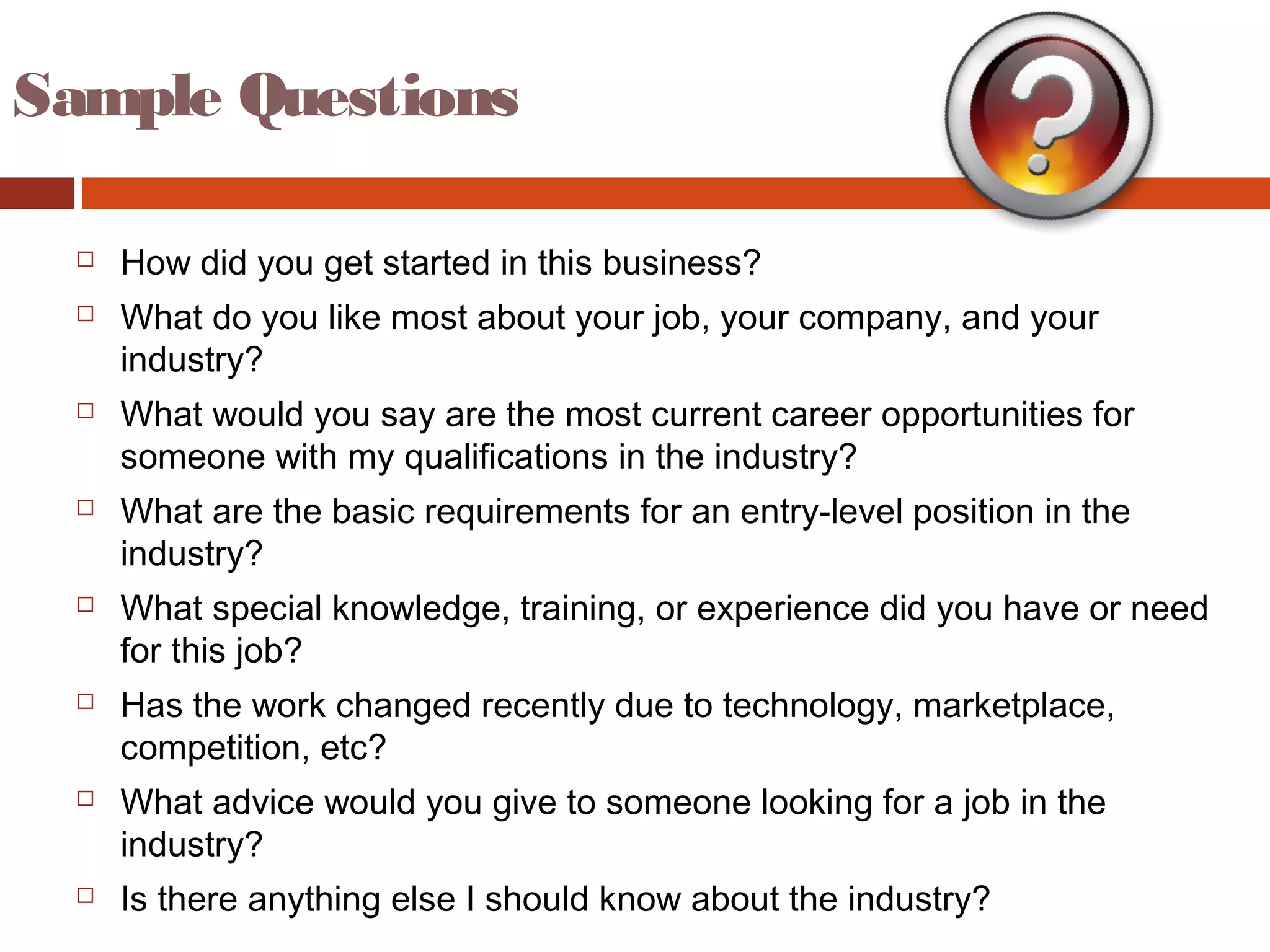 Sample Questions
 How did you get started in this business?
 What do you like most about your job, your company, and your
industry?
 What would you say are the most current career opportunities for
someone with my qualifications in the industry?
 What are the basic requirements for an entry-level position in the
industry?
 What special knowledge, training, or experience did you have or need
for this job?
 Has the work changed recently due to technology, marketplace,
competition, etc?
 What advice would you give to someone looking for a job in the
industry?
 Is there anything else I should know about the industry?
 