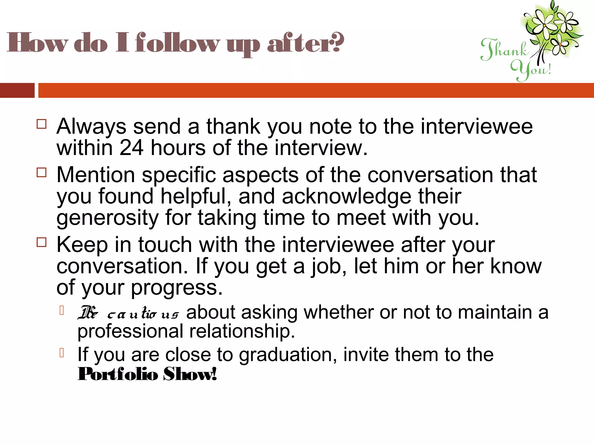 How do I follow up after?
 Always send a thank you note to the interviewee
within 24 hours of the interview.
 Mention specific aspects of the conversation that
you found helpful, and acknowledge their
generosity for taking time to meet with you.
 Keep in touch with the interviewee after your
conversation. If you get a job, let him or her know
of your progress.
 Be cautio us about asking whether or not to maintain a
professional relationship.
 If you are close to graduation, invite them to the
Portfolio Show!
 