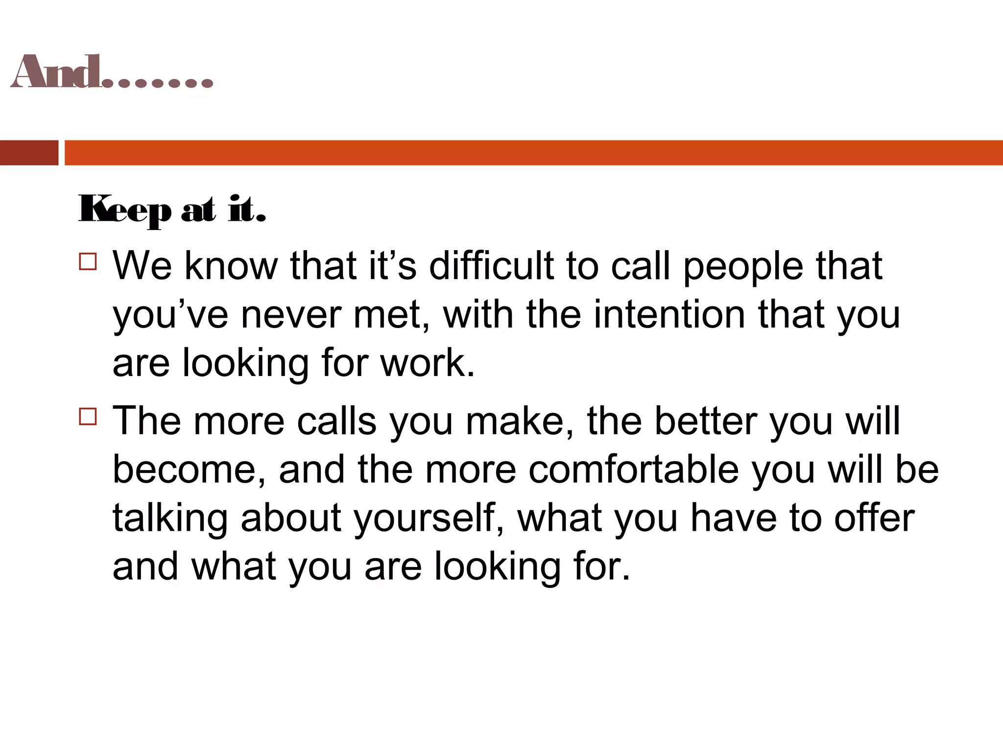 And…….
Keep at it.
 We know that it’s difficult to call people that
you’ve never met, with the intention that you
are looking for work.
 The more calls you make, the better you will
become, and the more comfortable you will be
talking about yourself, what you have to offer
and what you are looking for.
 
