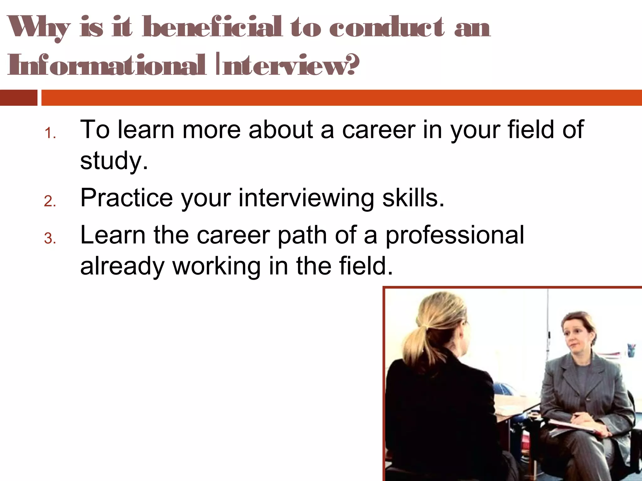 Why is it beneficial to conduct an
Informational Interview?
1. To learn more about a career in your field of
study.
2. Practice your interviewing skills.
3. Learn the career path of a professional
already working in the field.
 