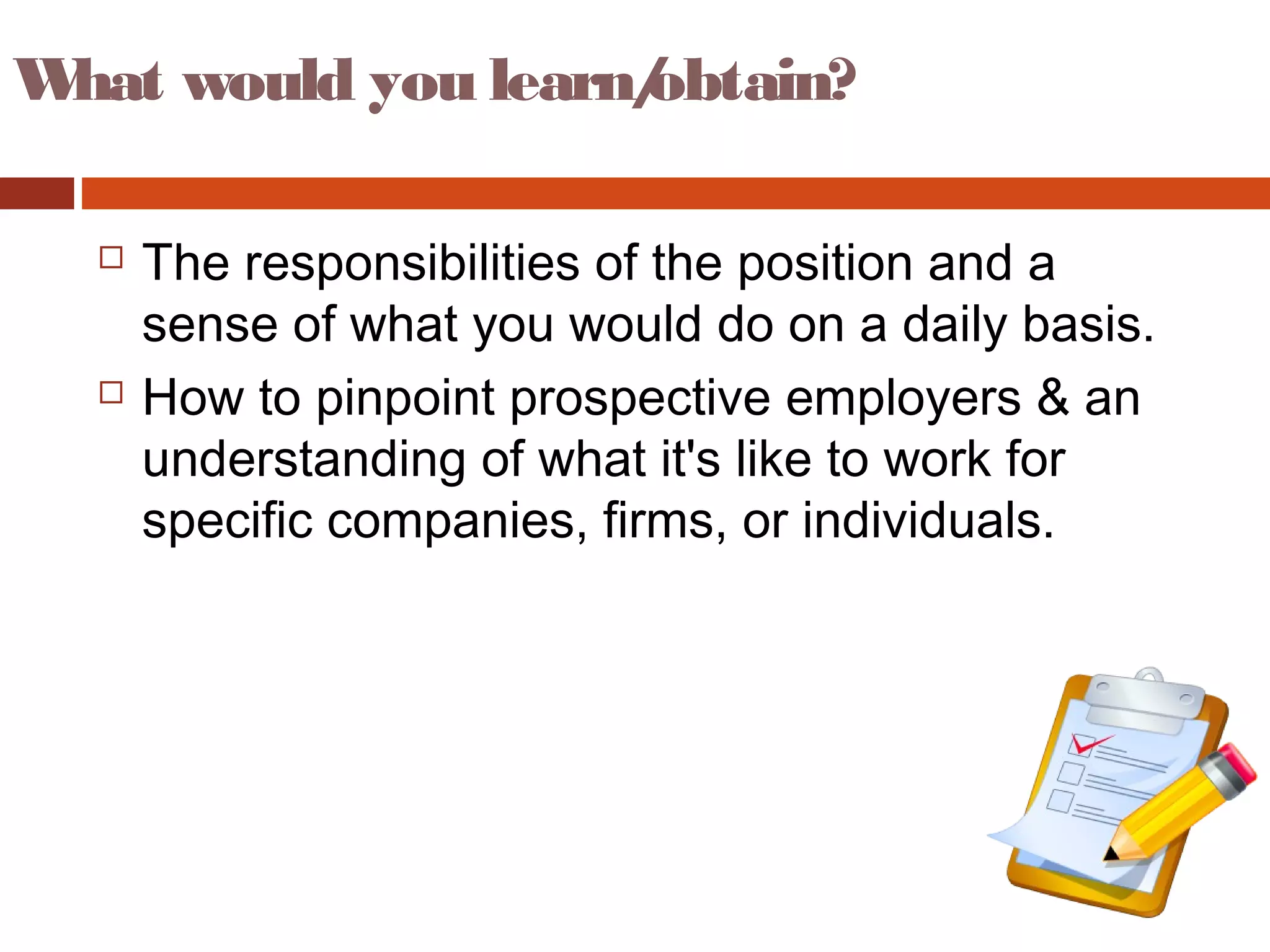 What would you learn/obtain?
 The responsibilities of the position and a
sense of what you would do on a daily basis.
 How to pinpoint prospective employers & an
understanding of what it's like to work for
specific companies, firms, or individuals.
 