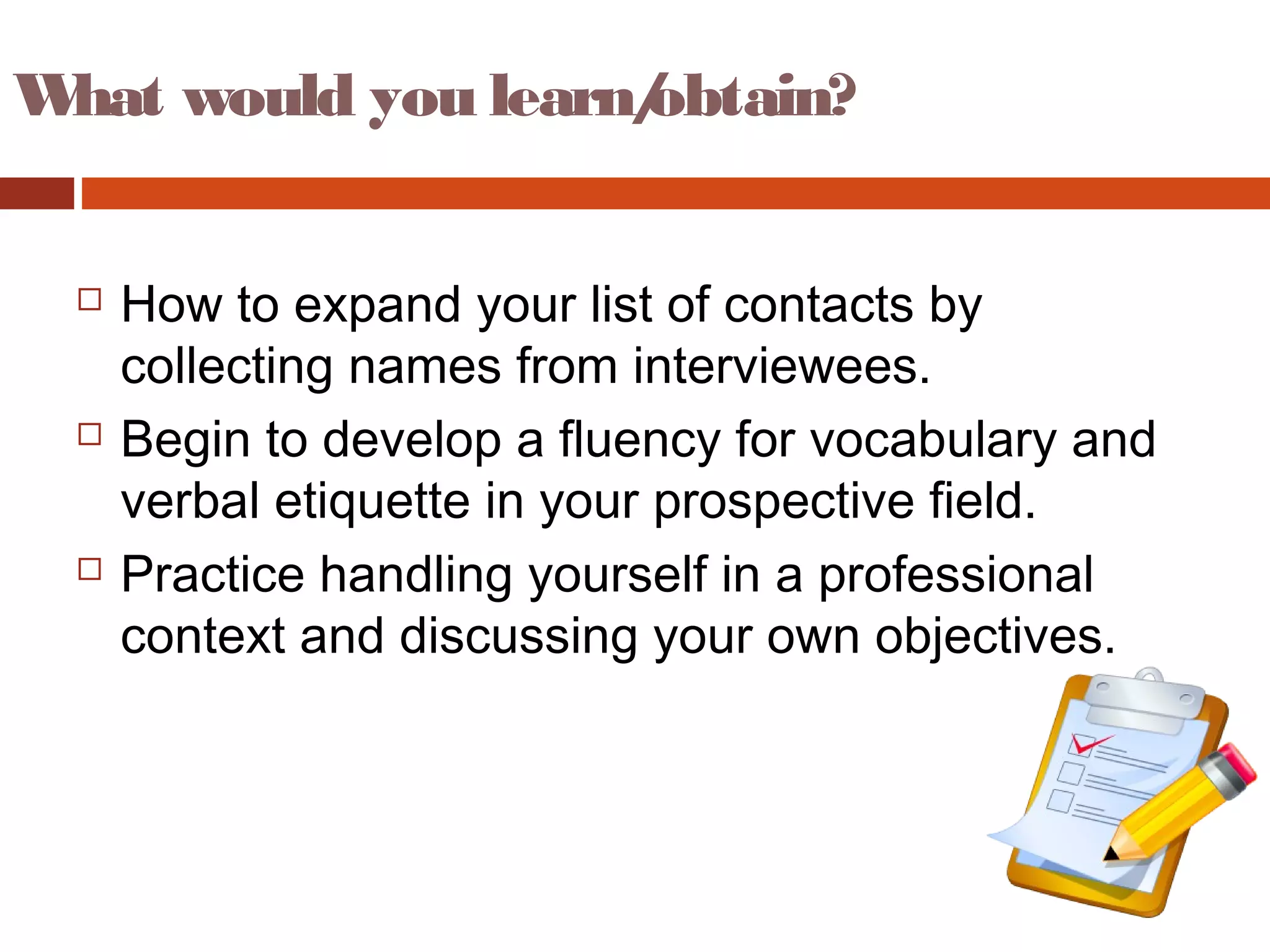 What would you learn/obtain?
 How to expand your list of contacts by
collecting names from interviewees.
 Begin to develop a fluency for vocabulary and
verbal etiquette in your prospective field.
 Practice handling yourself in a professional
context and discussing your own objectives.
 
