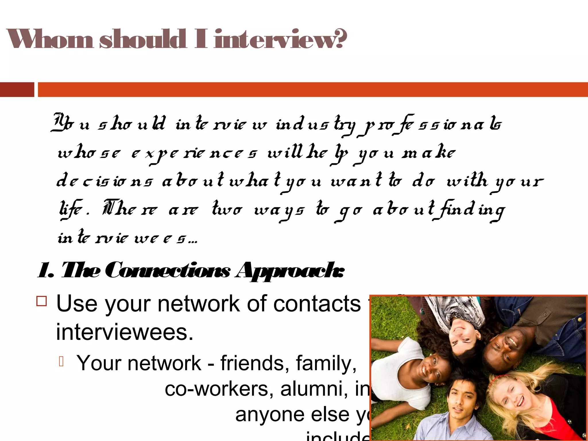 Whom should I interview?
Yo u sho uld inte rvie w industry pro fe ssio nals
who se e xpe rie nce s willhe lp yo u m ake
de cisio ns abo ut what yo u want to do with yo ur
life . The re are two ways to g o abo ut finding
inte rvie we e s…
1. TheConnections Approach:
 Use your network of contacts to find
interviewees.
 Your network - friends, family,
co-workers, alumni, instructors, and
anyone else you know - might
 