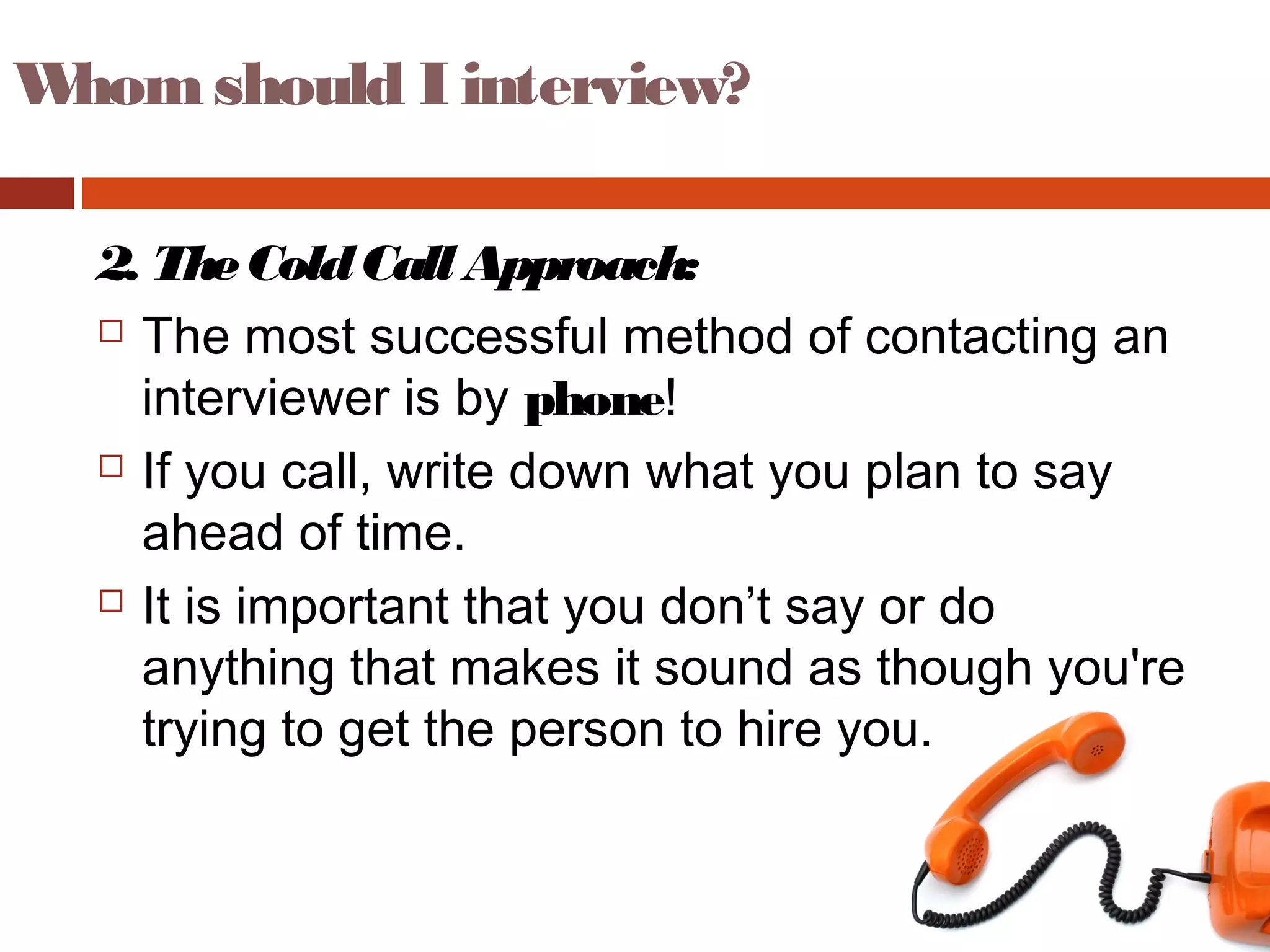 Whom should I interview?
2. TheColdCall Approach:
 The most successful method of contacting an
interviewer is by phone!
 If you call, write down what you plan to say
ahead of time.
 It is important that you don’t say or do
anything that makes it sound as though you're
trying to get the person to hire you.
 
