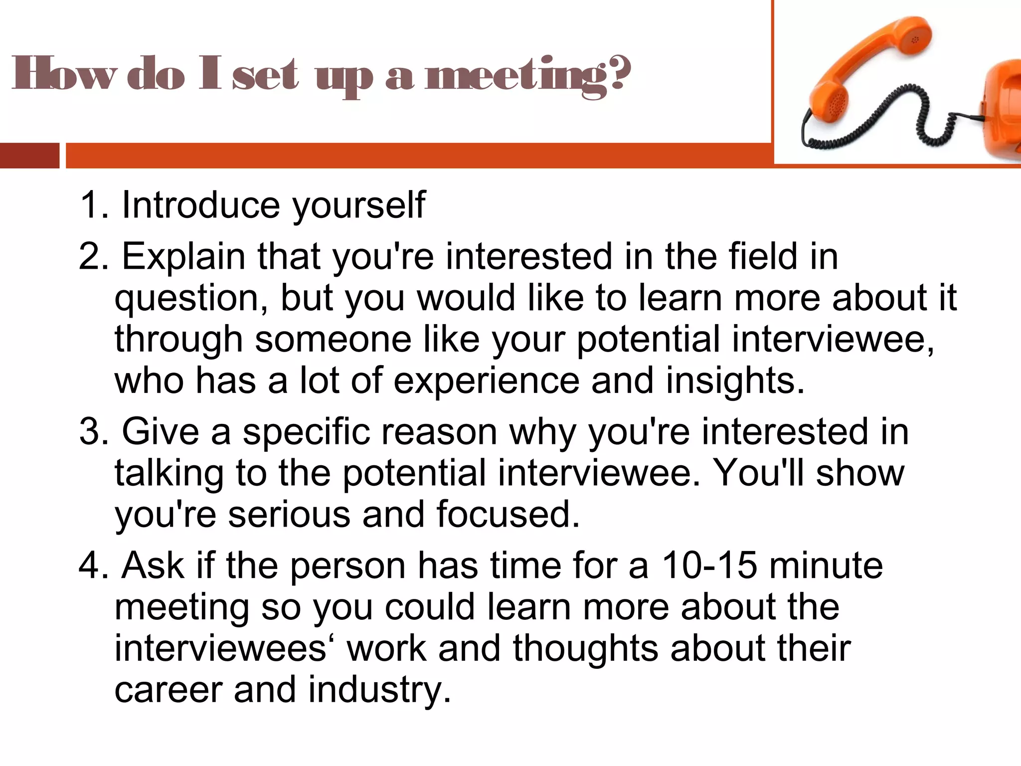 How do I set up a meeting?
1. Introduce yourself
2. Explain that you're interested in the field in
question, but you would like to learn more about it
through someone like your potential interviewee,
who has a lot of experience and insights.
3. Give a specific reason why you're interested in
talking to the potential interviewee. You'll show
you're serious and focused.
4. Ask if the person has time for a 10-15 minute
meeting so you could learn more about the
interviewees‘ work and thoughts about their
career and industry.
 