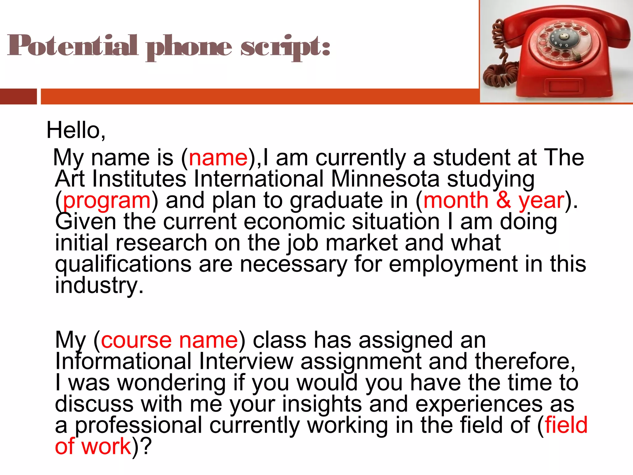Hello,
My name is (name),I am currently a student at The
Art Institutes International Minnesota studying
(program) and plan to graduate in (month & year).
Given the current economic situation I am doing
initial research on the job market and what
qualifications are necessary for employment in this
industry.
My (course name) class has assigned an
Informational Interview assignment and therefore,
I was wondering if you would you have the time to
discuss with me your insights and experiences as
a professional currently working in the field of (field
of work)?
Potential phone script:
 