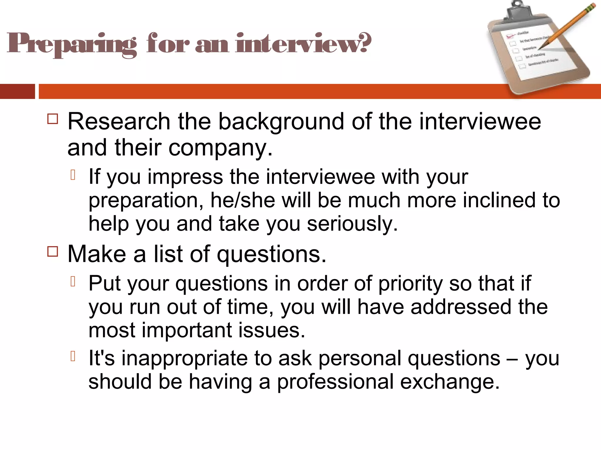 Preparing foran interview?
 Research the background of the interviewee
and their company.
 If you impress the interviewee with your
preparation, he/she will be much more inclined to
help you and take you seriously.
 Make a list of questions.
 Put your questions in order of priority so that if
you run out of time, you will have addressed the
most important issues.
 It's inappropriate to ask personal questions – you
should be having a professional exchange.
 