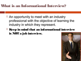 What is an Informational Interview?
 An opportunity to meet with an industry
professional with the objective of learning the
industry in which they represent.
 Keep in mind that an informational interview
is NOT a job interview.
 
