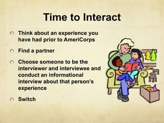 Time to Interact
Think about an experience you
have had prior to AmeriCorps

Find a partner

Choose someone to be the
interviewer and interviewee and
conduct an informational
interview about that person’s
experience

Switch
 